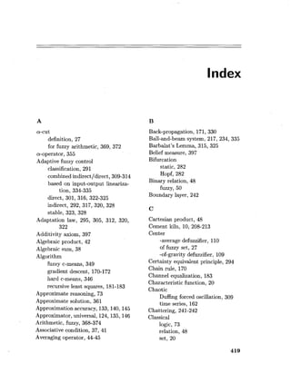 Index
a-cut
definition, 27
for fuzzy arithmetic, 369, 372
a-operator, 355
Adaptive fuzzy control
classification, 291
combined indirectldirect, 309-314
based on input-output lineariza-
tion, 334-335
direct, 301, 316, 322-325
indirect, 292, 317, 320, 328
stable, 323, 328
Adaptation law, 295, 305, 312, 320,
322
Additivity axiom, 397
Algebraic product, 42
Algebraic sum, 38
Algorithm
fuzzy c-means, 349
gradient descent, 170-172
hard c-means, 346
recursive least squares, 181-183
Approximate reasoning, 73
Approximate solution, 361
Approximation accuracy, 133,140,145
Approximator, universal, 124,135,146
Arithmetic, fuzzy, 368-374
Associative condition, 37, 41
Averaging operator, 44-45
Back-propagation, 171, 330
Ball-and-beam system, 217, 234, 335
Barbalat's Lemma, 315, 325
Belief measure, 397
Bifurcation
static, 282
Hopf, 282
Binary relation, 48
fuzzy, 50
Boundary layer, 242
Cartesian product, 48
Cement kiln, 10, 208-213
Center
-average defuzzifier, 110
of fuzzy set, 27
-of-gravity defuzzifier, 109
Certainty equivalent principle, 294
Chain rule, 170
Channel equalization, 183
Characteristic function, 20
Chaotic
Duffing forced oscillation, 309
time series, 162
Chattering, 241-242
Classical
logic, 73
relation, 48
set, 20
 