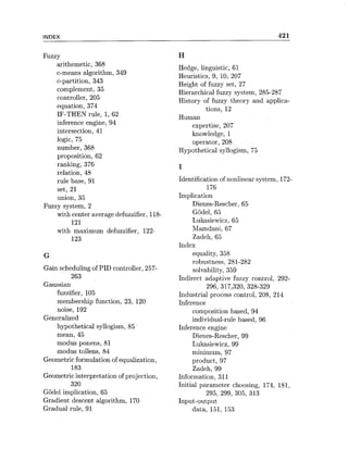 INDEX 421
arithemetic, 368
c-means algorithm, 349
c-partition, 343
complement, 35
controller, 205
equation, 374
IF-THEN rule, 1, 62
inference engine, 94
intersection, 41
logic, 75
number, 368
proposition, 62
ranking, 376
relation, 48
rule base, 91
set, 21
union, 35
Fuzzy system, 2
with center average defuzzifier, 118-
121
with maximum defuzzifier, 122-
123
Gain scheduling of PID controller, 257-
263
Gaussian
fuzzifier, 105
membership function, 23, 120
noise, 192
Generalized
hypothetical syllogism, 85
mean, 45
modus ponens, 81
modus tollens, 84
Geometricformulation of equalization,
183
Geometric interpretation of projection,
320
Gijdel implication, 65
Gradient descent algorithm, 170
Gradual rule, 91
Hedge, linguistic, 61
Heuristics, 9, 10, 207
Height of fuzzy set, 27
Hierarchical fuzzy system, 285-287
History of fuzzy theory and applica-
tions, 12
Human
expertise, 207
knowledge, 1
operator, 208
Hypothetical syllogism, 75
I
Identification of nonlinear system, 172-
176
Implication
Dienes-Rescher, 65
Godel, 65
Lukasiewicz, 65
Mamdani, 67
Zadeh, 65
Index
equality, 358
robustness, 281-282
solvability, 359
Indirect adaptive fuzzy control, 292-
296, 317,320, 328-329
Industrial process control, 208, 214
Inference
composition based, 94
individual-rule based, 96
Inference engine
Dienes-Rescher, 99
Lukasiewicz, 99
minimum, 97
product, 97
Zadeh, 99
Information, 311
Initial parameter choosing, 174, 181,
295, 299, 305, 313
Input-output
data, 151, 153
 