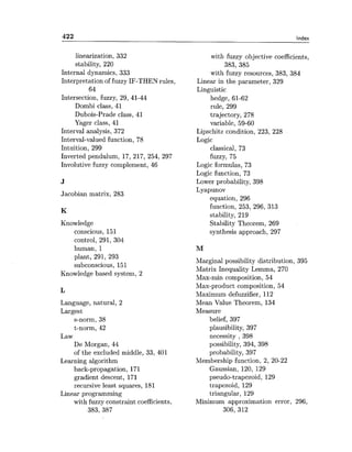 Index
linearization, 332
stability, 220
Internal dynamics, 333
Interpretation of fuzzy IF-THEN rules,
64
Intersection, fuzzy, 29, 41-44
Dombi class, 41
Dubois-Prade class, 41
Yager class, 41
Interval analysis, 372
Interval-valued function, 78
Intuition, 299
Inverted pendulum, 17, 217, 254, 297
Involutive fuzzy complement, 46
Jacobian matrix, 283
Knowledge
conscious, 151
control, 291, 304
human, 1
plant, 291, 293
subconscious, 151
Knowledge based system, 2
Language, natural, 2
Largest
s-norm, 38
t-norm, 42
Law
De Morgan, 44
of the excluded middle, 33, 401
Learning algorithm
back-propagation, 171
gradient descent, 171
recursive least squares, 181
Linear programming
with fuzzy constraint coefficients,
383, 387
with fuzzy objective coefficients,
383, 385
with fuzzy resources, 383, 384
Linear in the parameter, 329
Linguistic
hedge, 61-62
rule, 299
trajectory, 278
variable, 59-60
Lipschitz condition, 223, 228
Logic
classical, 73
fuzzy, 75
Logic formulas, 73
Logic function, 73
Lower probability, 398
Lyapunov
equation, 296
function, 253, 296, 313
stability, 219
Stability Theorem, 269
synthesis approach, 297
Marginal possibility distribution, 395
Matrix Inequality Lemma, 270
Max-min composition, 54
Max-product composition, 54
Maximum defuzzifier, 112
Mean Value Theorem, 134
Measure
belief, 397
plausibility, 397
necessity , 398
possibility, 394, 398
probability, 397
Membership function, 2, 20-22
Gaussian, 120, 129
pseudo-trapezoid, 129
trapezoid, 129
triangular, 129
Minimum approximation error, 296,
306, 312
 
