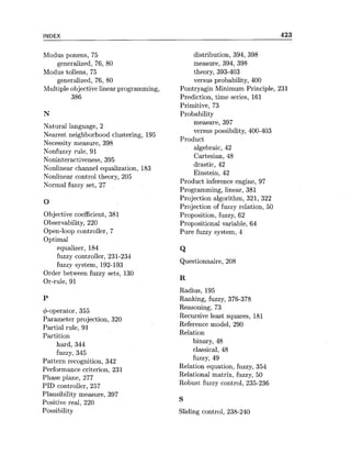INDEX
Modus ponens, 75
generalized, 76, 80
Modus tollens, 75
generalized, 76, 80
Multiple objective linear programming,
386
Natural language, 2
Nearest neighborhood clustering, 195
Necessity measure, 398
Nonfuzzy rule, 91
Noninteractiveness, 395
Nonlinear channel equalization, 183
Nonlinear control theory, 205
Normal fuzzy set, 27
Objective coefficient, 381
Observability, 220
Open-loop controller, 7
Optimal
equalizer, 184
fuzzy controller, 231-234
fuzzy system, 192-193
Order between fuzzy sets, 130
Or-rule, 91
&operator, 355
Parameter projection, 320
Partial rule, 91
Partition
hard, 344
fuzzy, 345
Pattern recognition, 342
Performance criterion, 231
Phase plane, 277
PID controller, 257
Plausibility measure, 397
Positive real, 220
Possibility
distribution, 394, 398
measure, 394, 398
theory, 393-403
versus probability, 400
Pontryagin Minimum Principle,
Prediction, time series, 161
Primitive, 73
Probability
measure, 397
versus possibility, 400-403
Product
algebraic, 42
Cartesian, 48
drastic, 42
Einstein, 42
Product inference engine, 97
Programming, linear, 381
Projection algorithm, 321, 322
Projection of fuzzy relation, 50
Proposition, fuzzy, 62
Propositional variable, 64
Pure fuzzy system, 4
Q
Questionnaire, 208
Radius, 195
Ranking, fuzzy, 376-378
Reasoning, 73
Recursive least squares, 181
Reference model, 290
Relation
binary, 48
classical, 48
fuzzy, 49
Relation equation, fuzzy, 354
Relational matrix, fuzzy, 50
Robust fuzzy control, 235-236
Sliding control, 238-240
 
