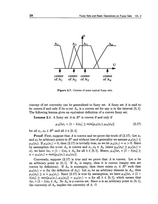 28 Fuzzy Sets and Basic Operations on Fuzzy Sets Ch. 2
center center center center
ofAl ofA2 ofA3 ofA4
Figure 2.7. Centers of some typical fuzzy sets.
concept of set convexity can be generalized to fuzzy set. A fuzzy set A is said to
be convex if and only if its a-cut A, is a convex set for any a in the interval (0, 11.
The following lemma gives an equivalent definition of a convex fuzzy set.
Lemma 2.1. A fuzzy set A in Rnis convex if and only if
for all XI,x2 E Rnand all X E [0,11.
Proof: First, suppose that A is convex and we prove the truth of (2.17). Let xl
and $2 be arbitrary points in Rnand without loss of generality we assume pA(xl) 5
pA(x2).If pA(xl) = 0, then (2.17) is trivially true, so we let pA(xl) = a > 0. Since
by assumption the a-cut A, is convex and XI, x2 E A, (since pA(x2) L PA (XI)=
a), we have Axl +(1- X)x2 E A, for all X E [0,11. Hence, pAIXxl +(1 - X)x2] 2
a = PA(X~)= min[pA(xl),PA(XZ)].
Conversely, suppose (2.17) is true and we prove that A is convex. Let a be
an arbitrary point in (0,1]. If A, is empty, then it is convex (empty sets are
convex by definition). If A, is nonempty, then there exists XI E Rn such that
pA(xl) = a (by the definition of A,). Let xa be an arbitrary element in A,, then
pA(x2) > a = pA(xl). Since (2.17) is true by assumption, we have ~ A [ X X ~+(1 -
A)%,] > min[pA(xl),pA(x2)]= pA(xl) = a for all X E [O, 11, which means that
Axl +(1- X)x2 E A,. So A, is a convex set. Since a is an arbitrary point in (0, 11,
the convexity of A, implies the convexity of A.
 