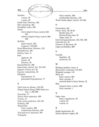 Smallest
s-norm,
t-norm, 42
Small Gain Theorem, 236
Soft computing, 402
Solvability index, 359
Stable
direct adaptive fuzzy control, 323-
325
indirect adaptivefuzzy control, 328-
329
Stability
input-output, 220
Lyapunov, 219-220
Stone-Weierstrass Theorem, 124
Subadditivity, 397
Subway train, 11
Sum
algebraic, 38
drastic, 38
Einstein, 38
Superadditivity, 398
Supervisory control, 251, 317-319
Support of fuzzy set, 26
Sup-star composition, 80
Syllogism
hypothetical, 75
generalized hypothetical, 77
Table look-up scheme, 153-156
Takagi-Sugeno-Kang (TSK) fuzzy sys-
tem, 4, 265-266
Tautology, 74
Taylor series expansion, 330
T-norm, 41
Time series prediction, 161-165
Training, 168
Trapezoidal
fuzzy number, 368
membership function, 129
Trial-and-error approach, 208
Triangular
Index
fuzzy number, 368
membership function, 129
Truck backer-upper control, 157-161
Uncertainty, 401
Union, fuzzy, 29, 35-41
Dombi class, 37
Dubois-Prade class, 37
Yager class, 37
Universal approximator, 124,135,146
Universal set, 20
Universe of discourse, 20
Upper probability, 398
Variable
linguistic, 59
numerical, 59
Washing machine, fuzzy, 9
Wastewater treatment, 214-216
Weighted average, 110
What are
fuzzy control, 205
fuzzy systems, 2
research fields in fuzzy theory, 12
Why
adaptive fuzzy control, 289
fuzzy systems, 1
Yager class
fuzzy complement, 35
s-norm, 37
t-norm, 41
Zadeh implication, 65
Zadeh inference engine, 99
 