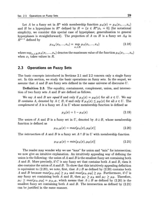 Sec. 2.3. Operations on Fuzzy Sets 29
Let A be a fuzzy set in Rn with membership function pA(x) = ~ A ( X I ,...,x,)
and H be a hyperplane in Rn defined by H = {x E Rnlxl = 0) (for notational
simplicity, we consider this special case of hyperplane; generalization to general
hyperplanes is straightforward). The projection of A on H is a fuzzy set AH in
RTL-1defined by
PAH (22, ...,xn) = SUP ~ ~ ( 2 1 ,..-,xn) (2.18)
Z I E R
where supzlE R p~ (XI,...,x,) denotes the maximum value of the function p~ (XI,...,x,)
when xl takes values in R.
2.3 Operations on Fuzzy Sets
The basic concepts
set. In this section,
assume that A and
introduced in Sections 2.1 and 2.2 concern only a single fuzzy
we study the basic operations on fuzzy sets. In the sequel, we
B are fuzzy sets defined in the same universe of discourse U .
Definition 2.3. The equality, containment, complement, union, and intersec-
tion of two fuzzy sets A and B are defined as follows.
We say A and B are equal if and only if pA(x)= p ~ ( x )for all x E U. We say
B contains A, denoted by A cB, if and only if pA(x)5 pB(x) for all x E U. The
complement of A is a fuzzy set A in U whose membership function is defined as
The u n i o n of A and B is a fuzzy set in U , denoted by A U B, whose membership
function is defined as
PAUB (XI= ~ ~ X [ P A(XI,PB(x)] (2.20)
The intersection of A and B is a fuzzy set A nB in U with membership function
The reader may wonder why we use "max" for union and "min" for intersection;
we now give an intuitive explanation. An intuitively appealing way of defining the
union is the following: the union of A and B is the smallest fuzzy set containing both
A and B. More precisely, if C is any fuzzy set that contains both A and B, then it
also contains the union of A and B. To show that this intuitively appealing definition
is equivalent to (2.20), we note, first, that A UB as defined by (2.20) contains both
A and B because m a x [ p ~ ,,UB]2: PA and m a x [ p ~ ,pg] > p ~ .Furthermore, if C is
any fuzzy set containing both A and B, then p c > p~ and p c > p ~ .Therefore,
p c 2 m a x [ p ~ ,PB] = ~ A U B ,which means that A U B as defined by (2.20) is the
smallest fuzzy set containing both A and B. The intersection as defined by (2.21)
can be justified in the same manner.
 