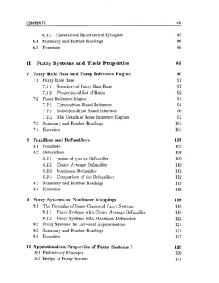 CONTENTS
6.3.3 Generalized Hypothetical Syllogism
6.4 Summary and Further Readings
6.5 Exercises
I1 Fuzzy Systems and Their Properties
7 Fuzzy Rule Base and Fuzzy Inference Engine
7.1 Fuzzy Rule Base
7.1.1 Structure of Fuzzy Rule Base
7.1.2 Properties of Set of Rules
7.2 Fuzzy Inference Engine
7.2.1 Composition Based Inference
7.2.2 Individual-Rule Based Inference
7.2.3 The Details of Some Inference Engines
7.3 Summary and Further Readings
7.4 Exercises
8 Fuzzifiers and Defuzzifiers
8.1 Fuzzifiers
8.2 Defuzzifiers
8.2.1 center of gravity Defuzzifier
8.2.2 Center Average Defuzzifier
8.2.3 Maximum Defuzzifier
8.2.4 Comparison of the Defuzzifiers
8.3 Summary and Further Readings
8.4 Exercises
9 Fuzzy Systems as Nonlinear Mappings
9.1 The Formulas of Some Classes of Fuzzy Systems
9.1.1 Fuzzy Systems with Center Average Defuzzifier
9.1.2 Fuzzy Systems with Maximum Defuzzifier
9.2 Fuzzy Systems As Universal Approximators
9.3 Summary and Further Readings
9.4 Exercises
10 Approximation Properties of Fuzzy Systems I
10.1 Preliminary Concepts
10.2 Design of Fuzzy System
vii-
 