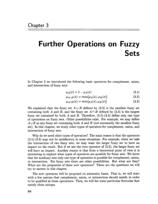 Chapter 3
Further Operations on Fuzzy
Sets
In Chapter 2 we introduced the following basic operators for complement, union,
and intersection of fuzzy sets:
We explained that the fuzzy set A U B defined by (3.2) is the smallest fuzzy set
containing both A and B, and the fuzzy set A n B defined by (3.3) is the largest
fuzzy set contained by both A and B. Therefore, (3.1)-(3.3) define only one type
of operations on fuzzy sets. Other possibilities exist. For example, we may define
A UB as any fuzzy set containing both A and B (not necessarily the smallest fuzzy
set). In this chapter, we study other types of operators for complement, union, and
intersection of fuzzy sets.
Why do we need other types of operators? The main reason is that the operators
(3.1)-(3.3) may not be satisfactory in some situations. For example, when we take
the intersection of two fuzzy sets, we may want the larger fuzzy set to have an
impact on the result. But if we use the min operator of (3.3), the larger fuzzy set
will have no impact. Another reason is that from a theoretical point of view it is
interesting to explore what types of operators are possible for fuzzy sets. We know
that for nonfuzzy sets only one type of operation is possible for complement, union,
or intersection. For fuzzy sets there are other possibilities. But what are they?
What are the properties of these new operators? These are the questions we will
try to answer in this chapter.
The new operators will be proposed on axiomatic bases. That is, we will start
with a few axioms that complement, union, or intersection should satisfy in order
to be qualified as these operations. Then, we will list some particular formulas that
satisfy these axioms.
 