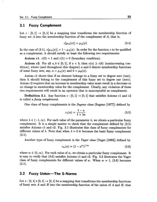 Sec. 3.1. Fuzzy Complement 35
3.1 Fuzzy Complement
Let c : [0,1] + [0,1] be a mapping that transforms the membership function of
fuzzy set A into the membership function of the complement of A, that is,
In the case of (3.1), c [ p ~(x)] = 1-pA(x). In order for the function c to be qualified
as a complement, it should satisfy at least the following two requirements:
Axiom cl.c(0) = 1and c(1) = 0 (boundary condition).
Axiom c2. For all a,b E [0,11, if a < b, then c(a) 2 c(b) (nonincreasing con-
dition), where (and throughout this chapter) a and b denote membership functions
of some fuzzy sets, say, a = ,UA(X)and b =p~ (x).
Axiom cl shows that if an element belongs to a fuzzy set to degree zero (one),
then it should belong to the complement of this fuzzy set to degree one (zero).
Axiom c2 requires that an increase in membership value must result in a decreaseor
no change in membership value for the complement. Clearly, any violation of these
two requirements will result in an operator that is unacceptable as complement.
Definition 3.1. Any function c : [0,11+[O, 11that satisfies Axioms cl and c2
is called a fuzzy complement.
One class of fuzzy complements is the Sugeno class (Sugeno 119771) defined by
where X E (-1, oo). For each value of the parameter A, we obtain a particular fuzzy
complement. It is a simple matter to check that the complement defined by (3.5)
satisfies Axioms cl and c2. Fig. 3.1 illustrates this class of fuzzy complements for
different values of A. Note that when X = 0 it becomes the basic fuzzy complement
(3.1).
Another type of fuzzy complement is the Yager class (Yager [1980])defined by
where w E (0,oo). For each value of w,we obtain a particular fuzzy complement. It
is easy to verify that (3.6) satisfies Axioms cl and c2. Fig. 3.2 illustrates the Yager
class of fuzzy complements for different values of w. When w = 1, (3.6) becomes
(3.1).
3.2 Fuzzy Union-The S-Norms
Let s : [O, 11x [O,1]+ [0,1]be a mapping that transforms the membership functions
of fuzzy sets A and B into the membership function of the union of A and B, that
 