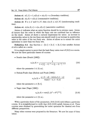 Sec. 3.2. Fuzzy Union-The S-Norms 37
Axiom s l . s(1,l) = 1,s(0,a) = s(a,0) = a (boundary condition).
Axiom s2. s(a,b) = s(b,a) (commutative condition).
Axiom s3. If a 5 a' and b 5 b', then s(a,b) 5 s(al,b') (nondecreasing condi-
tion).
Axiom s4. s(s(a,b),c) = s(a,s(b,c)) (associative condition).
Axiom sl indicates what an union function should be in extreme cases. Axiom
s2 insures that the order in which the fuzzy sets are combined has no influence
on the result. Axiom s3 shows a natural requirement for union: an increase in
membership values in the two fuzzy sets should result in an increase in membership
value in the union of the two fuzzy sets. Axiom s4 allows us to extend the union
operations to more than two fuzzy sets.
Definition 3.2. Any function s : [O, 11x [O, 11 -+ [O,11that satisfies Axioms
sl-s4 is called an s-norm.
It is a simple matter to prove that the basic fuzzy union mas of (3.2)is a s-norm.
We now list three particular classes of s-norms:
Dombi class (Dombi [1982]):
where the parameter X E (0,oo).
a Dubois-Prade class (Dubois and Prade [1980]):
where the parameter a E [0,11.
a Yager class (Yager [1980]):
where the parameter w E (0, ooj.
With a particular choice of the parameters, (3.8)-(3.10) each defines a particular
s-norm. It is straightforward to verify that (3.8)-(3.10)satisfy Axioms sl-s4. These
s-norms were obtained by generalizing the union operation for classical sets from
different perspectives.
Many other s-norms were proposed in the literature. We now list some of them
below:
 