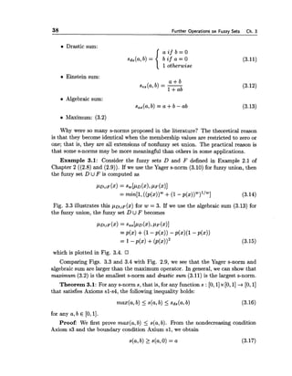 38 Further Operations on Fuzzy Sets Ch. 3
Drastic sum:
(3.11)
1otherwise
Einstein sum:
e Algebraic sum:
s,,(a, b) = a +b - ab
Maximum: (3.2)
Why were so many s-norms proposed in the literature? The theoretical reason
is that they become identical when the membership values are restricted to zero or
one; that is, they are all extensions of nonfuzzy set union. The practical reason is
that some s-norms may be more meaningful than others in some applications.
Example 3.1: Consider the fuzzy sets D and F defined in Example 2.1 of
Chapter 2 ((2.8) and (2.9)). If we use the Yager s-norm (3.10) for fuzzy union, then
the fuzzy set D UF is computed as
Fig. 3.3 illustrates this pDUF(x)for w = 3. If we use the algebraic sum (3.13) for
the fuzzy union, the fuzzy set D U F becomes
which is plotted in Fig. 3.4.
Comparing Figs. 3.3 and 3.4 with Fig. 2.9, we see that the Yager s-norm and
algebraic sum are larger than the maximum operator. In general, we can show that
maximum (3.2) is the smallest s-norm and drastic sum (3.11) is the largest s-norm.
Theorem 3.1: For any s-norm s, that is, for any function s : [O, 11x [O,l] +[O,11
that satisfies Axioms sl-s4, the following inequality holds:
for any a,b E [O,l].
Proof: We first prove max(a, b) < s(a,b). Fkom the nondecreasing condition
Axiom s3 and the boundary condition Axium sl, we obtain
 