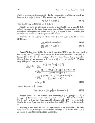 40 Further Operations on Fuzzy Sets Ch. 3
s(a,0) = a, thus s(a,b) = sd,(a, b). By the commutative condition Axiom s2 we
have s(a,b) = sd,(a,b) if a = 0. If a # 0 and b # 0, we have
Thus s(a,b) _< sd,(a, b) for all a, b E [O,l].
Finally, we prove an interesting property of the Dombi s-norm sx(a,b) (3.8):
sx(a,b) converges to the basic fuzzy union max(a, b) as the parameter X goes to
infinity and converges to the drastic sum sd,(a, b) as X goes to zero. Therefore, the
Dombi s-norm covers the whole spectrum of s-norms.
Lemma 3.1: Let sx(a, b) be defined as in (3.8) and sd, (a, b) be defined as in
(3.11), then
lirn sx(a,b) = max(a, b)
X-iw
(3.20)
lirn sx(a,b) = sd,(a, b)
X-tO
(3.21)
Proof: We first prove (3.20). If a = b # 0, then from (3.8) we have lirnx,, sx(a,b) =
limx-tm[1/(1+2-l/'($ -I))] = a = max(a, b). If a = b = 0, then lirnx,, sx(a,b) =
limx+w 1/(1 +0-'/') = 0 = max(a, b). If a # b, then without loss of generality
(due to Axiom s2) we assume a < b. Let z = [(; - l)-X + ($ - l)-X]-l/X, then
using 1'Hospital's rule, we have
ln[(: - I)-' +($ - I)-']
lirn ln(z) = lirn -
x,w A--w X
($ - ~ ) - ~ l n ( ;- 1)+( i - l)-'ln(i -1)
= lirn
X+oo (; - 1)-A +(i- 1)-A .
[($ - I)/($ - ~ ) ] - ~ l n ( ;- 1) +ln(i - 1)
= lirn
X-tw [(i- I)/($ - 1)I-x +1
1
= ln(- - 1)
b
(3.22)
1
Hence, limx,, z = - 1, and
1
- b = max(a, b)lirn sx(a,b) = lirn --
X-+m x-iw 1+z
(3.23)
Next we prove (3.21). If a = 0 and b # 0, we have sx(a,b) = l/[l+(i-l)-xq] =
b = sd,(a, b). By commutativity, we have s,+(a,b) = a = sd,(a, b) if b = 0 and a # 0.
If a # 0 and b # 0, we have limx,osx(a, b) = limx+o 1/[1+2-'/'] = 1= ~d,(a,b).
Finally, if a = b = 0, we have limx,o sx(a,b) = limx,o 1/[1+0-~/'] = 0 = sd,(a, b).
Similarly, it can be shown that the Yager s-norm (3.10) converges to the basic
fuzzy union max(a, b) as w goes to infinity and convergesto the drastic sum sd,(a, b)
as w goes to zero; the proof is left as an exercise.
 