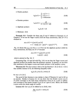 42 Further Operations on Fuzzy Sets Ch.3
Drastic product:
(3.28)
0 otherwise
Einstein product:
ab
tep(a,b, = 2 - +b - ab) (3.29)
Algebraic product:
tap(a,b) = ab
Minimum: (3.3)
Example 3.2: Consider the fuzzy sets D and F defined in Example 2.1 of
Chapter 2. If we use the Yager t-norm (3.27) for fuzzy intersection, then D n F is
obtained as
Fig. 3.5 shows this pDnP(x) for w = 3. If we use the algebraic product (3.30) for
fuzzy intersection, the fuzzy set D n F becomes
P D ~ F(x)= tap[PD(x),PF(x)]
=P(x)(~-P(x))
which is plotted in Fig. 3.6.
Comparing Figs. 3.5 and 3.6 with Fig. 2.10, we see that the Yager t-norm and
algebraic product are smaller than the minimum operator. In general, we can show
that minimum is the largest t-norm and drastic product is the smallest t-norm.
Theorem 3.2: For any t-norm t, that is, for any function t : [O, 11x [O,1]+[O, 11
that satisfies Axioms tl-t4, the following inequality holds:
for any a, b E [O,l].
The proof of this theorem is very similar to that of Theorem 3.1 and is left as
an exercise. Similar to Lemma 3.1, we can show that the Dombi t-norm t ~ ( a ,b)
of (3.25) converges to the basic fuzzy intersection min(a, b) as X goes to infinity
and convergesto the drastic product tdp(a,b) as X goes to zero. Hence, the Dombi
t-norm covers the whole range of t-norms.
Lemma 3.2: Let tx(a,b) be defined as in (3.25), then
lim tx(a, b) = min(a, b)
x+m
 