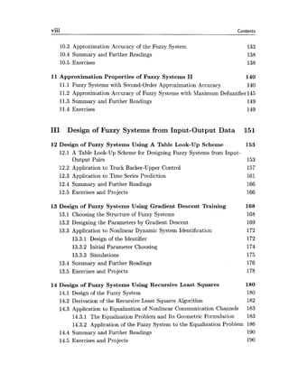 viii Contents
10.3 Approximation Accuracy of the Fuzzy System
10.4 Summary and Further Readings
10.5 Exercises
11 Approximation Properties of Fuzzy Systems I1 140
11.1 Fuzzy Systems with Second-Order Approximation Accuracy 140
11.2 Approximation Accuracy of Fuzzy Systems with Maximum Defuzzifierl45
11.3 Summary and Further Readings 149
11.4 Exercises 149
I11 Design of Fuzzy Systems from Input-Output Data 151
12 Design of Fuzzy Systems Using A Table Look-Up Scheme 153
12.1 A Table Look-Up Scheme for Designing Fuzzy Systems from Input-
Output Pairs 153
12.2 Application to Truck Backer-Upper Control 157
12.3 Application to Time Series Prediction 161
12.4 Summary and Further Readings 166
12.5 Exercises and Projects 166
13 Design of Fuzzy Systems Using Gradient Descent Training 168
13.1 Choosing the Structure of Fuzzy Systems 168
13.2 Designing the Parameters by Gradient Descent 169
13.3 Application to Nonlinear Dynamic System Identification 172
13.3.1 Design of the Identifier 172
13.3.2 Initial Parameter Choosing 174
13.3.3 Simulations 175
13.4 Summary and Further Readings 176
13.5 Exercises and Projects 178
14 Design of Fuzzy Systems Using Recursive Least Squares 180
14.1 Design of the Fuzzy System 180
14.2 Derivation of the Recursive Least Squares Algorithm 182
14.3 Application to Equalization of Nonlinear Communication Channels 183
14.3.1 The Equalization Problem and Its Geometric Formulation 183
14.3.2 Application of the Fuzzy System to the Equalization Problem 186
14.4 Summary and Further Readings 190
14.5 Exercises and Projects 190
 