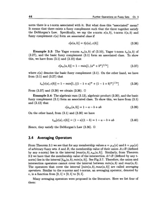 44 Further Operations on Fuzzy Sets Ch. 3
norm there is a t-norm associated with it. But what does this "associated" mean?
It means that there exists a fuzzy complement such that the three together satisfy
the DeMorgan's Law. Specifically, we say the s-norm s(a,b), t-norm t(a,b) and
fuzzy complement c(a) form an associated class if
Example 3.3: The Yager s-norm sw(a,b) of (3.10), Yager t-norm tw(a,b) of
(3.27), and the basic fuzzy complement (3.1) form an associated class. To show
this, we have from (3.1) and (3.10) that
c[sw(a,b)] = 1- min[l,(aw-tbw)l/w] (3.37)
where c(a) denotes the basic fuzzy complement (3.1). On the other hand, we have
from (3.1) and (3.27) that
l?rom (3.37) and (3.38) we obtain (3.36).
Example 3.4: The algebraicsum (3.13),algebraicproduct (3.30),and the basic
fuzzy complement (3.1) form an associated class. To show this, we have from (3.1)
and (3.13) that
c[sas(a,b)] = 1-a - b +ab (3.39)
On the other hand, from (3.1) and (3.30) we have
Hence, they satisfy the DeMorgan's Law (3.36).
3.4 Averaging Operators
From Theorem 3.1 we see that for any membershipvalues a = ,u~(x)and b = , u ~ ( x )
of arbitrary fuzzy sets A and B, the membershipvalue of their union AU B (defined
by any s-norm) lies in the interval [max(a,b),sds(a,b)]. Similarly, from Theorem
3.2 we have that the membership value of the intersection A n B (defined by any t-
norm) lies in the interval [&,(a, b),min(a,b)]. See Fig.3.7. Therefore,the union and
intersection operators cannot cover the interval between min(a,b) and max(a,b).
The operators that cover the interval [min(a,b),max(a,b)] are called averaging
operators. Similar to the s-norms and t-norms, an averaging operator, denoted by
v, is a function from [0,I] x [0,I]to [0,11.
Many averaging operators were proposed in the literature. Here we list four of
them:
 