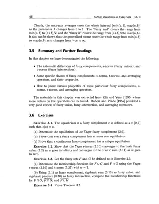 46 Further Operations on Fuzzy Sets Ch. 3
Clearly, the max-min averages cover the whole interval [min(a,b),max(a,b)]
as the parameter X changes from 0 to 1. The "fuzzy and" covers the range from
min(a,b) to (a+b)/2, and the "fuzzy or" coversthe range from (a+b)/2 to max(a, b).
It also can be shown that the generalized means coverthe whole range from min(a,b)
to max(a,b) as a changes from -w to m.
3.5 Summary and Further Readings
In this chapter we have demonstrated the following:
The axiomatic definitions of fuzzy complements, s-norms (fuzzy unions), and
t-norms (fuzzy intersections).
Some specific classes of fuzzy complements, s-norms, t-norms, and averaging
operators, and their properties.
How to prove various properties of some particular fuzzy complements, s-
norms, t-norms, and averaging operators.
The materials in this chapter were extracted from Klir and Yuan [I9951where
more details on the operators can be found. Dubois and Prade [I9851provided a
very good review of fuzzy union, fuzzy intersection, and averaging operators.
3.6 Exercises
Exercise 3.1. The equilibrium of a fuzzy complement c is defined as a E [O,1]
such that c(a) = a.
(a) Determine the equilibrium of the Yager fuzzy complement (3.6).
(b) Prove that every fuzzy complement has at most one equilibrium.
(c) Prove that a continuous fuzzy complement has a unique equilibrium.
Exercise 3.2. Show that the Yager s2norm (3.10) converges to the basic fuzzy
union (3.2) as w goes to infinity and converges to the drastic sum (3.11) as w goes
to zero.
Exercise 3.3. Let the fuzzy sets F and G be defined as in Exercise 2.3.
(a) Determine the membership functions for F U G and F nG using the Yager
s-norm (3.10) and t-norm (3.27) with w = 2.
(b) Using (3.1) as fuzzy complement, algebraic sum (3.13) as fuzzy union, and
algebraic product (3.30) as fuzzy intersection, compute the membership functions
for FnG, E nG, and m.
Exercise 3.4. Prove Theorem 3.2.
 