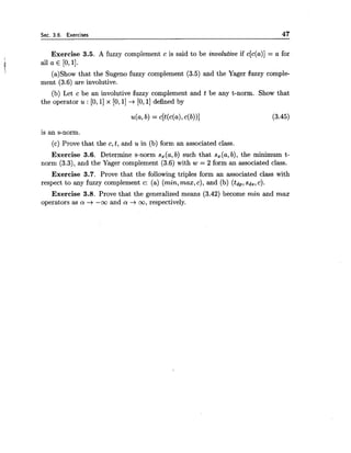 Sec. 3.6. Exercises 47
Exercise 3.5. A fuzzy complement c is said to be involutive if c[c(a)] = a for
! all a E [0,11.
(a)Show that the Sugeno fuzzy complement (3.5) and the Yager fuzzy comple-
ment (3.6) are involutive.
(b) Let c be an involutive fuzzy complement and t be any t-norm. Show that
the operator u : [O, 11x [O,1] --+ [0,1] defined by
is an s-norm.
(c) Prove that the c,t, and u in (b) form an associated class.
Exercise 3.6. Determine s-norm s,(a, b) such that s,(a, b), the minimum t-
norm (3.3), and the Yager complement (3.6) with w = 2 form an associated class.
Exercise 3.7. Prove that the following triples form an associated class with
respect to any fuzzy complement c: (a) (min,max, c), and (b) (tdp,sds, c).
Exercise 3.8. Prove that the generalized means (3.42) become min and max
operators as a -+ -oo and a: --+ oo, respectively.
 