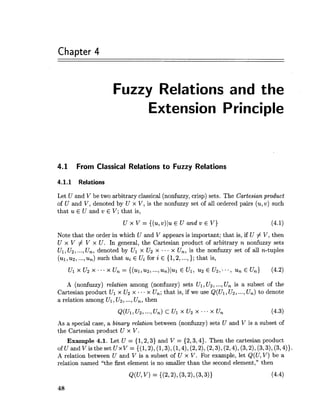 Chapter 4
Fuzzy Relations and the
Extension Principle
4.1 From Classical Relations to Fuzzy Relations
4.1.1 Relations
Let U and V be two arbitrary classical (nonfuzzy, crisp) sets. The Cartesianproduct
of U and V, denoted by U x V, is the nonfuzzy set of all ordered pairs (u,v) such
that u E U and v E V; that is,
U x V = { ( u , v ) l u ~U a n d v E V ) (4.1)
Note that the order in which U and V appears is important; that is, if U # V, then
U x V # V x U. In general, the Cartesian product of arbitrary n nonfuzzy sets
Ul, U2,...,U,, denoted by Ul x U2 x ... x U,, is the nonfuzzy set of all n-tuples
(ul,u2,...,u,) such that ui E Ui for i E {1,2, ...,}; that is,
A (nonfuzzy) relation among (nonfuzzy) sets Ul, U2, ...,Un is a subset of the
Cartesian product Ul x U2 x . x U,; that is, if we use Q(U1,U2, ...,Un) to denote
a relation among Ul, U2, ...,Un, then
As a special case, a binary relation between (nonfuzzy) sets U and V is a subset of
the Cartesian product U x V.
Example 4.1. Let U = {1,2,3} and V = {2,3,4}. Then the cartesian product
ofU and Visthe set UxV = {(1,2),(1,3),(1,4),(2,2), (2,3),(2,4), (3,2),(3,3), (3,4)).
A relation between U and V is a subset of U x V. For example, let Q(U,V) be a
relation named "the first element is no smaller than the second element," then
 