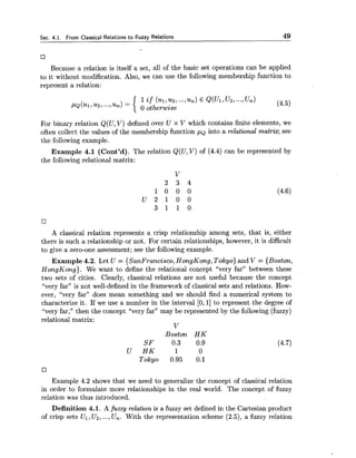 Sec. 4.1. From Classical Relations to Fuzzy Relations 49
Because a relation is itself a set, all of the basic set operations can be applied
to it without modification. Also, we can use the following membership function to
represent a relation:
1if (UI,UZ,.--,un)E Q(Ui,u~i...,Un)
(4.5),LLQ(UI,~Z,...,~n)= 0 otherwise
For binary relation Q(U, V) defined over U x V which contains finite elements, we
often collect the values of the membership function ,LLQinto a relational matriq see
the following example.
Example 4.1 (Cont'd). The relation Q(U,V) of (4.4) can be represented by
the following relational matrix:
A classical relation represents a crisp relationship among sets, that is, either
there is such a relationship or not. For certain relationships, however, it is difficult
to give a zero-one assessment; see the following example.
Example 4.2. Let U = {SanFrancisco, HongKong,Tokyo) and V = {Boston,
HongKong). We want to define the relational concept %cry far" between these
two sets of cities. Clearly, classical relations are not useful because the concept
"very far" is not well-defined in the framework of classical sets and relations. How-
ever, "very far" does mean something and we should find a numerical system to
characterize it. If we use a number in the interval [O,1] to represent the degree of
%cry far," then the concept "very far" may be represented by the following (fuzzy)
relational matrix:
v
Boston H K
SF 0.3 0.9
U H K 1 0
Tokyo 0.95 0.1
Example 4.2 shows that we need to generalize the concept of classical relation
in order to formulate more relationships in the real world. The concept of fuzzy
relation was thus introduced.
Definition 4.1. A fuzzy relation is a fuzzy set defined in the Cartesian product
of crisp sets Ul ,U2,...,Un. With the representation scheme (2.5), a fuzzy relation
 