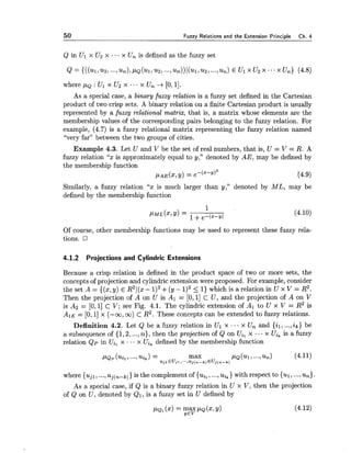 50 Fuzzv Relations and the Extension Princi~le Ch. 4
Q in Ul x U2 x ... x Un is defined as the fuzzy set
where p~ : Ul x U2 x ... x Un + [0,11.
As a special case, a binary fuzzy relation is a fuzzy set defined in the Cartesian
product of two crisp sets. A binary relation on a finite Cartesian product is usually
represented by a fuzzy relational matrix, that is, a matrix whose elements are the
membership values of the corresponding pairs belonging to the fuzzy relation. For
example, (4.7) is a fuzzy relational matrix representing the fuzzy relation named
"very far" between the two groups of cities.
Example 4.3. Let U and V be the set of real numbers, that is, U = V = R. A
fuzzy relation "x is approximately equal to y," denoted by AE, may be defined by
the membership function
p ~ , y(x,y) = e-(x-~)2 14.9)
Similarly, a fuzzy relation "x is much larger than y," denoted by ML, may be
defined by the membership function
Of course, other membership functions may be used to represent these fuzzy rela-
tions.
4.1.2 Projections and Cylindric Extensions
Because a crisp relation is defined in the product space of two or more sets, the
concepts of projection and cylindric extension were proposed. For example, consider
the set A = {(x,y) E R21(x- 1)2+(y - 5 1) which is a relation in U x V = R2.
Then the projection of A on U is Al = [O, 11 c U, and the projection of A on V
is AS = [0,1]C V; see Fig. 4.1. The cylindric extension of Al to U x V = R2 is
AIE = [0,1]x (-00, CO)c R2. These concepts can be extended to fuzzy relations.
Definition 4.2. Let Q be a fuzzy relation in Ul x ... x Un and {il, ...,ik) be
a subsequence of {1,2,...,n), then the projection of Q on Uil x .- x Uik is a fuzzy
relation Q p in Uil x ...x Ui, defined by the membership function
~ ~ p ( ~ i l , . . - , ~ i k )= max PQ(UI,...,un) (4.11)ujlEUjl,".,~~(n-k)Euj(~-k)
where {ujl, ...,uj(,-k)) is the complement of {uil,...,uik)with respect to {ul,...,u,).
As a special case, if Q is a binary fuzzy relation in U x V, then the projection
of Q on U, denoted by Q1, is a fuzzy set in U defined by
 