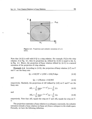 Sec. 4.1. From Classical Relations to Fuzzy Relations 5 1
Figure 4.1. Projections and cylindric extensions of a re-
lation.
Note that (4.12) is still valid if Q is a crisp relation. For example, if Q is the crisp
relation A in Fig. 4.1, then its projection Q1 defined by (4.12) is equal to the Al
in Fig. 4.1. Hence, the projection of fuzzy relation defined by (4.11) is a natural
extension of the projection of crisp relation.
Example 4.4. According to (4.12),the projection of fuzzy relation (4.7) on U
and V are the fuzzy sets
and
Qz = l/Boston +0.9/HK
respectively. Similarly, the projections of AE defined by (4.9) on U and V are the
fuzzy sets
and
respectively. Note that AE1 equals the crisp set U and AE2 equals the crisp set V.
The projection constrains a fuzzy relation to a subspace; conversely,the cylindric
extension extends a fuzzy relation (or fuzzy set) from a subspace to the whole space.
Fo,rmally,we have the following definition.
 