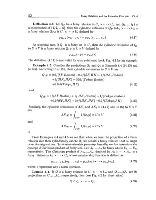 52 Fuzzy Relations and the Extension Principle Ch. 4
Definition 4.3. Let Qp be a fuzzy relation in Uil x ... x Uik and {il, ...,ik) is
a subsequence of {1,2, ...,n), then the cylindric extension of Qp to Ul x ...x U, is
a fuzzy relation Q ~ Ein Ul x .- .x Un defined by
As a special case, if Q1 is a fuzzy set in U, then the cylindric extension of Q1
to U x V is a fuzzy relation QIE in U x V defined by
The definition (4.17) is also valid for crisp relations; check Fig. 4.1 for an example.
Example 4.5. Consider the projections Q1 and Q2 in Example 4.4 ((4.13) and
(4.14)). According to (4.18), their cylindric extensions to U x V are
QIE = 0.9/(SF, Boston) +0.9/(SF1H K ) +l/(HK, Boston)
+l/(HK, HK) +O.95/(Tokyo, Boston)
+0.95/(Tokyo1 H K ) (4.19)
and
Q ~ E= l/(SF, Boston) +l/(HK, Boston) +l/(Tokyo, Boston)
+0.9/(SF, HK) +0.9/(HKlHK) +O.9/(Tokyo, H K ) (4.20)
Similarly, the cylindric extensions of AE1 and AE2 in (4.15) and (4.16) to U x V
are r
and
1/(x,y) = U x V (4.22)
From Examples 4.4 and 4.5 we see that when we take the projection of a fuzzy
relation and then cylindrically extend it, we obtain a fuzzy relation that is larger
than the original one. To characterize this property formally, we first introduce the
concept of Cartesian product of fuzzy sets. Let A1,...,A, be fuzzy sets in Ul ,...,Un,
respectively. The Cartesian product of Al, ...,A,, denoted by A1 x ... x A,, is a
fuzzy relation in Ul x ... x U, whose membership function is defined as
where * represents any t-norm operator.
Lemma 4.1. If Q is a fuzzy relation in Ul x ... x U, and Q1, ...,Q, are its
projections on Ul ,...,U,, respectively, then (see Fig. 4.2 for illustration)
 