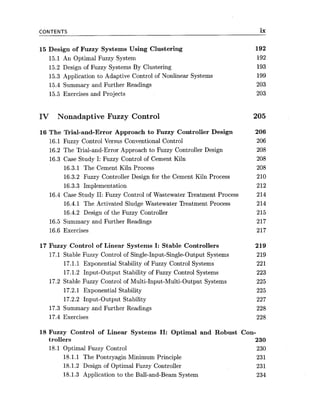 CONTENTS ix
15 Design of Fuzzy Systems Using Clustering 192
15.1 An Optimal Fuzzy System 192
15.2 Design of Fuzzy Systems By Clustering 193
15.3 Application to Adaptive Control of Nonlinear Systems 199
15.4 Summary and Further Readings 203
15.5 Exercises and Projects 203
IV Nonadaptive Fuzzy Control 205
16 The Trial-and-Error Approach to Fuzzy Controller Design
16.1 Fuzzy Control Versus Conventional Control
16.2 The Trial-and-Error Approach to Fuzzy Controller Design
16.3 Case Study I: Fuzzy Control of Cement Kiln
16.3.1 The Cement Kiln Process
16.3.2 Fuzzy Controller Design for the Cement Kiln Process
16.3.3 Implementation
16.4 Case Study 11: Fuzzy Control of Wastewater Treatment Process
16.4.1 The Activated Sludge Wastewater Treatment Process
16.4.2 Design of the Fuzzy Controller
16.5 Summary and Further Readings
16.6 Exercises
17 fizzy Control of Linear Systems I: Stable Controllers
17.1 Stable Fuzzy Control of Single-Input-Single-Output Systems
17.1.1 Exponential Stability of Fuzzy Control Systems
17.1.2 Input-Output Stability of Fuzzy Control Systems
17.2 Stable Fuzzy Control of Multi-Input-Multi-Output Systems
17.2.1 Exponential Stability
17.2.2 Input-Output Stability
17.3 Summary and Further Readings
17.4 Exercises
18 Fuzzy Control of Linear Systems 11: Optimal and Robust Con-
trollers 230
18.1 Optimal Fuzzy Control 230
18.1.1 The Pontryagin Minimum Principle 231
18.1.2 Design of Optimal Fuzzy Controller 231
18.1.3 Application to the Ball-and-Beam System 234
 