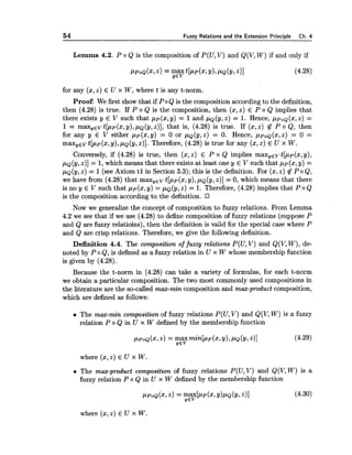 54 Fuzzy Relations and the Extension Principle Ch. 4
Lemma 4.2. P o Q is the composition of P(U,V) and Q(V,W) if and only if
PPOQ(X,2) = yeyt[llp(x,Y),PQ(Y,211 (4.28)
for any (x,z) E U x W, where t is any t-norm.
Proof: We first show that if PoQ is the composition according to the definition,
then (4.28) is true. If P o Q is the composition, then (x,z) E P o Q implies that
there exists y E V such that pp(x, y) = 1and pQ(y,z) = 1. Hence, ppoQ(x,Z) =
1 = max,Ev t[pp(x,y),pQ(y,z)], that is, (4.28) is true. If (x,z) # P o Q, then
for any y E V either pp(x,y) = 0 or pQ(y,Z) = 0. Hence, ppoQ(x,Z) = 0 =
m a x , ~ ~t[pp(x,y),pQ(y,z)]. Therefore, (4.28) is true for any (x,z) E U x W.
Conversely, if (4.28) is true, then (x,z) E P o Q implies m a x , ~ ~t[pp(x, y),
pQ(y,z)] = 1, which means that there exists at least one y E V such that pP(x, y) =
pQ(y,z) = 1(see Axiom t l in Section 3.3); this is the definition. For (x, z) # P o Q,
we have from (4.28) that max, E V t[pp(x,y), pQ(y,z)] = 0, which means that there
is no y E V such that pp(x,y) = pQ(y,Z)= 1. Therefore, (4.28) implies that P o Q
is the composition according to the definition.
Now we generalize the concept of composition to fuzzy relations. From Lemma
4.2 we see that if we use (4.28) to define composition of fuzzy relations (suppose P
and Q are fuzzy relatioins), then the definition is valid for the special case where P
and Q are crisp relations. Therefore, we give the following definition.
Definition 4.4. The composition of fuzzy relations P(U, V) and Q(V,W), de-
noted by P o Q, is defined as a fuzzy relation in U x W whose membership function
is given by (4.28).
Because the t-norm in (4.28) can take a variety of formulas, for each t-norm
we obtain a particular composition. The two most commonly used compositions in
the literature are the so-called max-min composition and max-product composition,
which are defined as follows:
The max-min composition of fuzzy relations P(U,V) and Q(V, W) is a fuzzy
relation P o Q in U x W defined by the membership function
where (2,z) E U x W.
The max-product composition of fuzzy relations P(U, V) and Q(V,W) is a
fuzzy relation P o Q in U x W defined by the membership function
ppOQ(~, = F~;[PP(x, y)pQ(y,z)] (4.30)
where (x,z) E U x W.
 