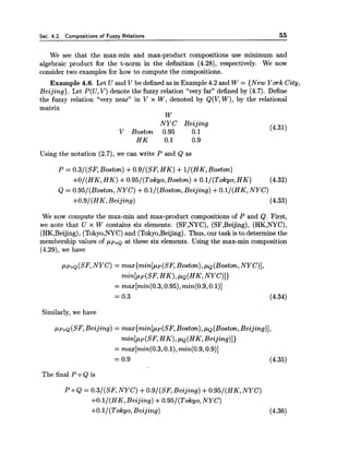 Sec. 4.2. Com~ositionsof Fuzzv Relations 55
We see that the max-min and max-product compositions use minimum and
algebraic product for the t-norm in the definition (4.28), respectively. We now
consider two examples for how to compute the compositions.
Example 4.6. Let U and V be defined as in Example4.2 and W = {New York City,
Beijing). Let P(U,V) denote the fuzzy relation "very far" defined by (4.7). Define
the fuzzy relation "very near'' in V x W, denoted by Q(V,W), by the relational
matrix
W
NYC Beijing
V Boston 0.95 0.1
(4.31)
H K 0.1 0.9
Using the notation (2.7), we can write P and Q as
P = 0.3/(SF, Boston) +0.9/(SF, HK) +l/(HK, Boston)
+O/(HK, HK) +O.95/(Tokyo,Boston) +O.l/(Tokyo, HK) (4.32)
Q = 0.95/(Boston,NYC) +O.l/(Boston, Beijing) +O.l/(HK, NYC)
+0.9/(HK, Beijing) (4.33)
We now compute the max-min and max-product compositions of P and Q. First,
we note that U x W contains six elements: (SF,NYC), (SF,Beijing), (HK,NYC),
(HK,Beijing),(Tokyo,NYC)and (Tokyo,Beijing). Thus, our task is to determine the
membership values of p p ~ ~at these six elements. Using the max-min composition
(4.29), we have
p p o ~ ( S F ,NYC) = max{min[pp(SF, Boston),pQ(Boston,NYC)],
m i n [ ~ ~ ( s F ,HK),PQ(HK,NYC)])
= max[min(0.3,0.95),min(0.9,0.1)]
= 0.3 (4.34)
Similarly, we have
ppoQ(SF,Beijing) = max{min[pp(SF,Boston),,UQ (Boston,Beijing)],
min[pp(SF,HK),pQ(HK,Beijing)])
= max[min(0.3,0.1),min(0.9,0.9)]
= 0.9 (4.35)
The final P o Q is
P o Q = 0.3/(SF, NYC) +0.9/(SF, Beijing) +0.95/(HK, NYC)
+O.l/(HK, Beijing) +0.95/(Tokgo, NYC)
+O.l/(Tokyo, Beijing) (4.36)
 