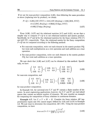 56 Fuzzy Relations and the Extension Principle Ch. 4
If we use the max-product composition (4.30), then following the same procedure
as above (replacing min by product), we obtain
P o Q = 0.285/(SF7NYC) +0.81/(SF7Beijing) +0.95/(HK, NYC)
+O.l/(HK, Beijing) +0.9025/(Tokyo7NYC)
+0.095/(Tokyo, Beijing) (4.37)
From (4.36), (4.37) and the relational matrices (4.7) and (4.31), we see that a
simpler way to compute P o Q is to use relational matrices and matrix product.
Specifically, let P and Q be the relational matrices for the fuzzy relations P(U,V)
and Q(V,W), respectively. Then, the relational matrix for the fuzzy composition
P o Q can be computed according to the following method:
For max-min composition, write out each element in the matrix product PQ,
but treat each multiplication as a min operation and each addition as a rnax
operation.
For max-product composition, write out each element in the matrix product
PQ, but treat each addition as a max operation.
We now check that (4.36) and (4.37) can be obtained by this method. Specifi-
cally, we have
for max-min composition, and
for max-product composition.
In Example 4.6, the universal sets U, V and W contain a finite number of ele-
ments. In most engineering applications, however, the U,V and W are real-valued
spaces that contain an infinite number of elements. We now consider an example
for computing the composition of fuzzy relations in continuous domains.
Example 4.7: Let U = V = W = R. Consider the fuzzy relation AE (ap-
proximately equal) and ML (much larger) defined by (4.9) and (4.10) in Example
4.3. We now want to determine the composition AE o ML. Using the max-product
composition, we have
 