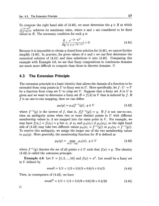 Sec. 4.3. The Extension Principle 57
To compute the right hand side of (4.40), we must determine the y E R at which
e - ( m - ~ ) 2
l+e-(y-z, achieves its maximum value, where x and z are considered to be fixed
values in R. The necessary condition for such y is
Because it is impossibleto obtain a closed form solution for (4.41), we cannot further
simplify (4.40). In practice, for given values of x and z we can first determine the
numerical solution of (4.41) and then substitute it into (4.40). Comparing this
example with Example 4.6, we see that fuzzy compositions in continuous domains
are much more difficult to compute than those in discrete domains.
4.3 The Extension Principle
The extension principle is a basic identity that allowsthe domain of a function to be
extended from crisp points in U to fuzzy sets in U. More specifically,let f : U -+V
be a function from crisp set U to crisp set V. Suppose that a fuzzy set A in U is
given and we want to determine a fuzzy set B = f (A) in V that is induced by f . If
f is an one-to-one mapping, then we can define
where f-l(y) is the inverse of f , that is, f[fF1(y)] = y. If f is not one-to-one,
then an ambiguity arises when two or more distinct points in U with different
membership values in A are mapped into the same point in V. For example, we
may have f (XI)= f (x2) = y but xl # x2 and p ~ ( x 1 )# PA(x~),SO the right hand
side of (4.42) may take two different values p ~ ( x 1= f -l(y)) or ~ A ( X Z= f
To resolve this ambiguity, we assign the larger one of the two membership values
to p ~ ( y ) .More generally, the membership function for B is defined as
where f-l(y) denotes the set of all points x E U such that f (x) = y. The identity
(4.43) is called the eztension principle.
Example 4.8. Let U = {1,2, ...,10) and f (x) = x2. Let small be a fuzzy set
in U defined by
small = 111 +112+0.813+0.614 +0.415 (4.44)
Then, in consequence of (4.43), we have
 