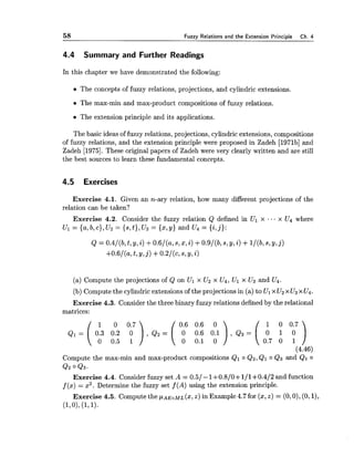 58 Fuzzy Relations and the Extension Princi~le Ch. 4
4.4 Summary and Further Readings
In this chapter we have demonstrated the following:
The concepts of fuzzy relations, projections, and cylindric extensions.
The max-min and max-product compositions of fuzzy relations.
The extension principle and its applications.
The basic ideas of fuzzy relations, projections, cylindric extensions, compositions
of fuzzy relations, and the extension principle were proposed in Zadeh [1971b]and
Zadeh [1975]. These original papers of Zadeh were very clearly written and are still
the best sources to learn these fundamental concepts.
4.5 Exercises
Exercise 4.1. Given an n-ary relation, how many different projections of the
relation can be taken?
Exercise 4.2. Consider the fuzzy relation Q defined in Ul x ... x U4 where
Ul = {a,b, c), U2 = {s,t), U3 = {x,y) and U4 = {i,j):
(a) Compute the projections of Q on Ul x U2 x U4, Ul x U3 and U4.
(b) Compute the cylindricextensions of the projections in (a) to Ul x Uzx U3x U4.
Exercise 4.3. Consider the three binary fuzzy relations defined by the relational
matrices:
0 0.7 0.6 0.6 0 1 0 0.7
( 30 0.20.5 01 ) , Q 2 = ( 00 0.60.1 O . l ) ,0
Q 3 = ( 0.70 01 01 )(4.46)
Compute the max-min and max-product compositions Q1 o Q2,Q1 o Q3 and Q1 o
Q2 0 Q3.
Exercise 4.4. Consider fuzzy set A = 0.51- 1+0.8/0+1/1+0.4/2 and function
f (x) = x2. Determine the fuzzy set f (A) using the extension principle.
Exercise 4.5. Compute the pAEoML($,Z)in Example 4.7 for (x,Z)= (0,O),(0, I),
(1,O),(171).
 