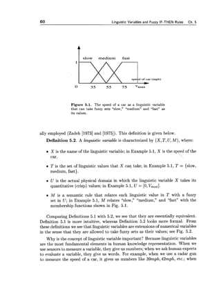 60 Linnuistic Variables and Fuzzv IF-THEN Rules Ch. 5
I slow medium fast
Figure 5.1. The speed of a car as a linguistic variable
that can take fuzzy sets "slow," "medium" and "fast" as
its values.
ally employed (Zadeh [I9731and [1975]). This definition is given below.
Definition 5.2. A linguistic variable is characterized by (X,T, U, M), where:
X is the name of the linguistic variable; in Example 5.1, X is the speed of the
car. 
T is the set of linguistic values that X can take; in Example 5.1, T = {slow,
medium, fast).
U is the actual physical domain in which the linguistic variable X takes its
quantitative (crisp) values; in Example 5.1, U = [0,V,,,].
M is a semantic rule that relates each linguistic value in T with a fuzzy
set in U; in Example 5.1, M relates "slow," "medium," and "fast" with the
membership functions shown in Fig. 5.1.
Comparing Definitions 5.1 with 5.2, we see that they are essentially equivalent.
Definition 5.1 is more intuitive, whereas Definition 5.2 looks more formal. From
these definitions we see that linguistic variables are extensions of numerical variables
in the sense that they are allowed to take fuzzy sets as their values; see Fig. 5.2.
Why is the concept of linguistic variable important? Because linguistic variables
are the most fundamental elements in human knowledge representation. When we
use sensors to measure a variable, they give us numbers; when we ask human experts
to evaluate a variable, they give us words. For example, when we use a radar gun
to measure the speed of a car, it gives us numbers like 39mph,42mph, etc.; when
 