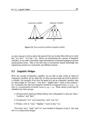 Sec. 5.2. Linguistic Hedges 61
numerical variable linguistic variable
Figure 5.2. From numerical variable to linguistic variable.
we ask a human to tell us about the speed of the car, he/she often tells us in words
like "it's slow," "it's fast," etc. Hence, by introducing the concept of linguistic
variables, we are able to formulate vague descriptions in natural languages in precise
mathematical terms. This is the first step to incorporate human knowledge into
engineering systems in a systematic and efficient manner.
5.2 Linguistic Hedges
With the concept of linguistic variables, we are able to take words as values of
(linguistic) variables. In our daily life, we often use more than one word to describe
a variable. For example, if we view the speed of a car as a linguistic variable, then
its values might be "not slow," "very slow," "slightly fast," "more or less medium,"
etc. In general, the value of a linguistic variable is a composite term x = ~ 1 x 2...x,
that is a concatenation of atomic terms xl,x2, ...,x,. These atomic terms may be
classified into three groups:
Primary terms, which are labels of fuzzy sets; in Example 5.1, they are LLslow,"
"medium," and "fast."
Complement "not" and connections "and" and "or."
Hedges, such as "very," L'slightly,""more or less," etc.
The terms "not," "and," and "or" were studied in Chapters 2 and 3. Our task
now is to characterize hedges.
 