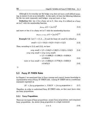 62 Linnuistic Variables and Fuzzv IF-THEN Rules Ch.5
Although in its everyday use the hedge very does not have a well-defined mean-
ing, in essenceit acts as an intensifier. In this spirit, we have the following definition
for the two most commonly used hedges: very and more or less.
Definition 5.3. Let A be a fuzzy set in U, then very A is defined as a fuzzy
set in U with the membership function
and more or less A is a fuzzy set in U with the membership function
Example 5.2. Let U = {1,2,...,5) and the fuzzy set small be defined as
small = 111+0.812 +0.613+0.414 +0.215 (5-3)
Then, according to (5.1) and (5.2), we have
very small = 111+0.6412 +0.3613+0.1614+0.0415 (5.4)
very very small = very (very small)
= 111+0.409612 +0.129613 +0.025614
+0.0016/5 (5.5)
more or less small = 111+0.894412 +0.774613 +0.632514
+0.4472/5 (5.6)
5.3 Fuzzy IF-THEN Rules
In Chapter 1we mentioned that in fuzzy systems and control, human knowledge is
represented in terms of fuzzy IF-THEN rules. A fuzzy IF-THENrule is a conditional
statement expressed as
IF < fuzzy proposition >, T H E N < fuzzy proposition > (5.7)
Therefore, in order to understand fuzzy IF-THEN rules, we first must know what
are fuzzy propositions.
5.3.1 Fuzzy Propositions
There are two types of fuzzy propositions: atomic fuzzy propositions, and compound
fuzzy propositions. An atomic fuzzy proposition is a single statement
 