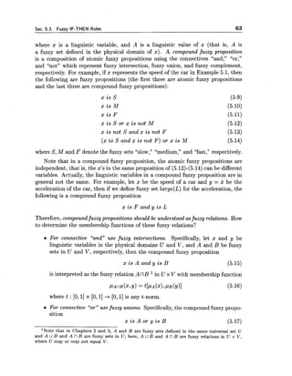 Sec. 5.3. Fuzzy IF-THEN Rules 63
where x is a linguistic variable, and A is a linguistic value of x (that is, A is
a fuzzy set defined in the physical domain of x). A compound fuzzy proposition
is a composition of atomic fuzzy propositions using the connectives "and," "or,"
and "not" which represent fuzzy intersection, fuzzy union, and fuzzy complement,
respectively. For example, if x represents the speed of the car in Example 5.1, then
the following are fuzzy propositions (the first three are atomic fuzzy propositions
and the last three are compound fuzzy propositions):
x i s s (5.9)
x i s M (5.10)
x i s F (5.11)
x i s S or x i s not M (5.12)
x i s not S and x i s not F (5.13)
(x i s S and x i s not F ) or x i s M (5.14)
where S,M and F denote the fuzzy sets "slow," "medium," and "fast," respectively.
Note that in a compound fuzzy proposition, the atomic fuzzy propositions are
independent, that is, the x's in the same proposition of (5.12)-(5.14)can be different
variables. Actually, the linguistic variables in a compound fuzzy proposition are in
general not the same. For example, let x be the speed of a car and y = x be the
acceleration of the car, then if we define fuzzy set large(L)for the acceleration, the
following is a compound fuzzy proposition
x i s F and y i s L
Therefore, compound fuzzy propositions should be understood asfuzzy relations. How
to determine the membership functions of these fuzzy relations?
For connective "and" use fuzzy intersections. Specifically, let x and y be
linguistic variables in the physical domains U and V, and A and B be fuzzy
sets in U and V, respectively, then the compound fuzzy proposition
x i s A and y i s B (5.15)
is interpreted as the fuzzy relation A nB in U x V with membership function
where t : [O,1] x [O,1] + [O, 11is any t-norm.
For connective "or" use fuzzy unions. Specifically,the compound fuzzy propo-
sition
x i s A or y i s B (5.17)
lNote that in Chapters 2 and 3, A and B are fuzzy sets defined in the same universal set U
and A U B and A n B are fuzzy sets in U ; here, A U B and A 17 B are fuzzy relations in U x V,
where U may or may not equal V.
 