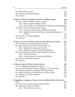 X Contents
18.2 Robust Fuzzy Control
18.3 Summary and Further Readings
18.4 Exercises
19 Fuzzy Control of Nonlinear Systems I: Sliding Control 238
19.1 Fuzzy Control As Sliding Control: Analysis 238
19.1.1 Basic Principles of Sliding Control 238
19.1.2 Analysis of Fuzzy Controllers Based on Sliding Control Principle241
19.2 Fuzzy Control As Sliding Control: Design 241
19.2.1 Continuous Approximation of Sliding Control Law 241
19.2.2 Design of Fuzzy Controller Based on the Smooth Sliding Con-
trol Law 244
19.3 Summary and Further Readings 247
19.4 Exercises 247
20 Fuzzy Control of Nonlinear Systems 11: Supervisory Control 249
20.1 Multi-level Control Involving Fuzzy Systems 249
20.2 Stable Fuzzy Control Using Nonfuzzy Supervisor 251
20.2.1 Design of the Supervisory Controller 251
20.2.2 Application to Inverted Pendulum Balancing 254
20.3 Gain Scheduling of PID Controller Using Fuzzy Systems 257
20.3.1 The PID Controller 257
20.3.2 A Fuzzy System for Turning the PID Gains 258
20.4 Summary and Further Readings 263
20.5 Exercises 264
21 Fuzzy Control of Fuzzy System Models 265
21.1 The Takagi-Sugeno-Kang Fuzzy System 265
21.2 Closed-Loop Dynamics of Fuzzy Model with Fuzzy Controller 266
21.3 Stability Analysis of the Dynamic TSK Fuzzy System 269
21.4 Design of Stable Fuzzy Controllers for the Fuzzy Model 273
21.5 Summary and Further Readings 275
21.6 Exercises 276
22 Qualitative Analysis of Fuzzy Control and Hierarchical Fuzzy Sys-
tems 277
22.1 Phase Plane Analysis of Fuzzy Control Systems 277
22.2 Robustness Indices for Stability 280
22.2.1 The One-Dimensional Case 281
 