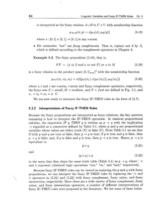 64 Linguistic Variables and Fuzzy IF-THEN Rules Ch. 5
is interpreted as the fuzzy relation A UB in U x V with membership function
where s : [O, 11 x [0,I] -+ [O, 11is any s-norm.
0 For connective "not" use fuzzy complements. That is, replace not A by A,
which is defined according to the complement operators in Chapter 3.
Example 5.3. The fuzzy proposition (5.14), that is,
F P = (x is S and x is not F ) or x is M (5.19)
is a fuzzy relation in the product space [O,V,,,l3 with the membership function
where s, t and c are s-norm, t-norm and fuzzy complement operators, respectively,
the fuzzy sets S = small,M = medium, and F = fast are defined in Fig. 5.1, and
2 1 = 2 2 =x3 = x .
We are now ready to interpret the fuzzy IF-THEN rules in the form of (5.7).
5.3.2 Interpretations of Fuzzy IF-THEN Rules
Because the fuzzy propositions are interpreted as fuzzy relations, the key question
remaining is how to interpret the IF-THEN operation. In classical propositional
calculus, the expression IF p THEN q is written as p -+ q with the implication
-+ regarded as a connective defined by Table 5.1, where p and q are propositional
variables whose values are either truth (T) or false (F). From Table 5.1 we see that
if both p and q are true or false, then p -+ q is true; if p is true and q is false, then
p --t q is false; and, if p is false and q is true, then p -+ q is true. Hence, p --t q is
equivalent to
P V q (5.21)
and
C P A ~ ) V P
in the sense that they share the same truth table (Table 5.1) as p -+ q, where; V
and A represent (classical) logic operations "not," "or," and "and," respectively.
Because fuzzy IF-THEN rules can be viewed as replacing the p and q with fuzzy
propositions, we can interpret the fuzzy IF-THEN rules by replacing the; V and
, A operators in (5.21) and (5.22) with fuzzy complement, fuzzy union, and fuzzy
intersection, respectively. Since there are a wide variety of fuzzy complement, fuzzy
union, and fuzzy intersection operators, a number of different interpretations of
fuzzy IF-THEN rules were proposed in the literature. We list some of them below.
 