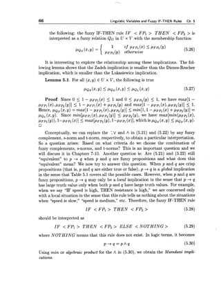 66 Linguistic Variables and Fuzzv IF-THEN Rules Ch.5
the following: the fuzzy IF-THEN rule IF < FPl > T H E N < FP2 > is
interpreted as a fuzzy relation QG in U x V with the membership function
if PFPI(x) <PFPZ(Y)
'QG (x'y) = { PFP, (y) otherwise
It is interesting to explore the relationship among these implications. The fol-
lowing lemma shows that the Zadeh implication is smaller than the Dienes-Rescher
implication, which is smaller than the Lukasiewicz implication.
Lemma 5.1. For all (x,y) E U x V, the following is true
Proof: Since 0 I 1- ~ F P ~(x) I 1 and 0 5 p~p,(y)5 1, we have max[l -
PFPI(XI,PFPZ(Y)]I 1- PFP~(2) +PFP, (Y)and max[l - p ~ q(x),pFp2(y)] 5 1.
Hence, PQD (x,Y)= ma41 - PFPI(x),PFP~(Y)]<min[l,1- pFp1(x) +p ~ p ,(y)]=
PQL(x,Y). Since min[P~p,(XI,PFP, (Y)]I PFP, (y), we have max[min(pFpl (x),
PFPz (Y)),~-PFPI(211 5 ~ ~ X [ P F P ,(Y),1- ~ F P ,(x)],which is PQ, (x,9) 5 p~~ (x,y).
Conceptually, we can replace the ;V and A in (5.21) and (5.22) by any fuzzy
complement, s-norm and t-norm, respectively, to obtain a particular interpretation.
So a question arises: Based on what criteria do we choose the combination of
fuzzy complements, s-norms, and t-norms? This is an important question and we
will discuss it in Chapters 7-10. Another question is: Are (5.21) and (5.22) still
"equivalent" to p -+q when p and q are fuzzy propositions and what does this
"equivalent" mean? We now try to answer this question. When p and q are crisp
propositions (that is, p and q are either true or false),p +q is a global implication
in the sense that Table 5.1 covers all the possible cases. However, when p and q are
fuzzy propositions, p +q may only be a local implication in the sense that p +q
has large truth value only when both p and q have large truth values. For example,
when we say "IF speed is high, THEN resistance is high," we are concerned only
with a local situation in the sense that this rule tells us nothing about the situations
when "speed is slow," "speed is medium," etc. Therefore, the fuzzy IF-THEN rule
IF < FPl > T H E N < FP2 > (5.28)
should be interpreted as
IF < FPl > T H E N < FP2 > ELSE < NOTHING > (5.29)
where NOTHING means that this rule does not exist. In logic terms, it becomes
Using min or algebraic product for the A in (5.30), we obtain the Mamdani impli-
cations.
 