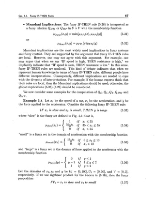 Sec. 5.3. Fuzzv IF-THEN Rules 67
Mamdani Implications: The fuzzy IF-THEN rule (5.28) is interpreted as
a fuzzy relation QMMor QMp in U x V with the membership function
Mamdani implications are the most widely used implications in fuzzy systems
and fuzzy control. They are supported by the argument that fuzzy IF-THEN rules
are local. However, one may not agree with this argument. For example, one
may argue that when we say "IF speed is high, THEN resistance is high," we
implicitly indicate that "IF speed is slow, THEN resistance is low." In this sense,
fuzzy IF-THEN rules are nonlocal. This kind of debate indicates that when we
represent human knowledge in terms of fuzzy IF-THEN rules, different people have
different interpretations. Consequently, different implications are needed to cope
with the diversity of interpretations. For example, if the human experts think that
their rules are local, then the Mamdani implications should be used; otherwise, the
global implications (5.23)-(5.26) should be considered.
We now consider some examples for the computation of Q D , QL,Qz, QMMand
QMP.
Example 5.4. Let xl be the speed of a car, x2 be the acceleration, and y be
the force applied to the accelerator. Consider the following fuzzy IF-THEN rule:
IF xl is slow and 2 2 is small, THEN y is large (5.33)
where "slow" is the fuzzy set defined in Fig. 5.1, that is,
"small" is a fuzzy set in the domain of acceleration with the membership function
and "large" is a fuzzy set in the domain of force applied to the accelerator with the
membership function
Let the domains of XI,2 2 and y be Ul = [O, 1001,U2 = [O, 301, and V = [O, 31,
respectively. If we use algebraic product for the t-norm in (5.16), then the fuzzy
proposition
FPl = $1 is slow and xz is small (5.37)
 