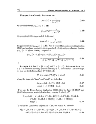 70 Linrruistic Variables and Fuzzv IF-THEN Rules Ch.5
Example 5.4 (Cont'd). Suppose we use
to approximate the pslOw(xl)of (5.34),
to approximate the ps,,s(x2) of (5.35),and
to approximate the pl,,,,(y) of (5.36). Now if we use Mamdani product implication
(5.32) and algebraic product for the t-norm in (5.16),then the membership function
p~~~ ( ~ 1 ~ x 2 ,y) can be easly computed as
Example 5.5. Let U = { 1 , 2 , 3 , 4 ) and V = {1,2,3). Suppose we know that
x E U is somewhat inversely propositional to y E V. To formulate this knowledge,
we may use the following fuzzy IF-THEN rule:
IF x is large, THEN y is small (5.46)
where the fuzzy sets "large" and "small" are defined as
large = 011 +0.112 +0.5/3+114 (5.47)
small = 111 +0,512 +0:1/3 (5.48)
If we use the Dienes-Rescher implication (5.23), then the fuzzy IF-THEN rule
(5.46)is interpreted as the following fuzzy relation QD in U x V:
If we use the Lukasiewicz implication (5.24),the rule (5.46) becomes
 