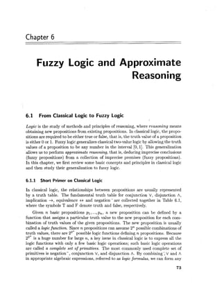 Chapter 6
Fuzzy Logic and Approximate
Reasoning
6.1 From Classical Logic to Fuzzy Logic
Logic is the study of methods and principles of reasoning, where reasoning means
obtaining new propositions from existing propositions. In classical logic, the propo-
sitions are required to be either true or false, that is, the truth value of a proposition
is either 0 or 1. Fuzzy logic generalizes classical two-value logic by allowing the truth
values of a proposition to be any number in the interval [0,11. This generalization
allows us to perform approximate reasoning, that is, deducing imprecise conclusions
(fuzzy propositions) from a collection of imprecise premises (fuzzy propositions).
In this chapter, we first review some basic concepts and principles in classical logic
and then study their generalization to fuzzy logic.
6.1.1 Short Primer on Classical Logic
In classical logic, the relationships between propositions are usually represented
by a truth table. The fundamental truth table for conjunction V, disjunction A,
implication -+, equivalence +, and negation - are collected together in Table 6.1,
where the symbols T and F denote truth and false, respectively.
Given n basic propositions pl, ...,p,, a new proposition can be defined by a
function that assigns a particular truth value to the new proposition for each com-
bination of truth values of the given propositions. The new proposition is usually
called a logic function. Since n propositions can assume 2n possible combinations of
truth values, there are 22n possible logic functions defining n propositions. Because
22* is a huge number for large n, a key issue in classical logic is to express all the
logic functions with only a few basic logic operations; such basic logic operations
are called a complete set of primitives. The most commonly used complete set of
primitives is negation-, conjunction V, and disjunction A. By combining; V and A
in appropriate algebraic expressions, referred to as logic formulas, we can form any
 