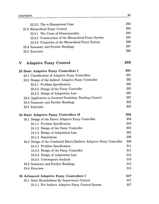 CONTENTS xi
22.2.2 The n-Dimensional Case 282
22.3 Hierarchical Fuzzy Control 284
22.3.1 The Curse of Dimensionality 284
22.3.2 Construction of the Hierarchical Fuzzy System 285
22.3.3 Properties of the Hierarchical Fuzzy System 286
22.4 Summary and Further Readings 287
22.5 Exercises 288
V Adaptive Fuzzy Control
23 Basic Adaptive Fuzzy Controllers I
23.1 Classification of Adaptive Fuzzy Controllers
23.2 Design of the Indirect Adaptive Fuzzy Controller
23.2.1 Problem Specification
23.2.2 Design of the Fuzzy Controller
23.2.3 Design of Adaptation Law
23.3 Application to Inverted Pendulum Tracking Control
23.4 Summary and Further Readings
23.5 Exercises
24 Basic Adaptive Fuzzy Controllers 11 304
24.1 Design of the Direct Adaptive Fuzzy Controller 304
24.1.1 Problem Specification 304
24.1.2 Design of the Fuzzy Controller 304
24.1.3 Design of Adaptation Law 305
24.1.4 Simulations 306
24.2 Design of the Combined DirectIIndirect Adaptive Fuzzy Controller 309
24.2.1 Problem Specification 311
24.2.2 Design of the Fuzzy Controller 311
24.2.3 Design of Adaptation Law 312
24.2.4 Convergence Analysis 313
24.3 Summary and Further Readings 315
24.4 Exercises 315
25 Advanced Adaptive Fuzzy Controllers I 317
25.1 State Boundedness By Supervisory Control 317
25.1.1 For Indirect Adaptive Fuzzy Control System 317
 