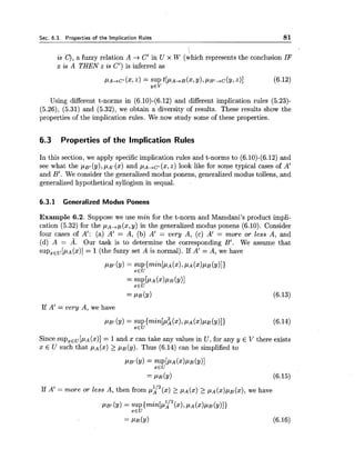 Sec. 6.3. Properties of the Implication Rules 81
is C), a fuzzy relation A -+C' in U x W (which represents the conclusion IF
x is A THEN z is C') is inferred as
Using different t-norms in (6.10)-(6.12) and different implication rules (5.23)-
(5.26), (5.31) and (5.32), we obtain a diversity of results. These results show the
properties of the implication rules. We now study some of these properties.
6.3 Properties of the Implication Rules
In this section, we apply specific implication rules and t-norms to (6.10)-(6.12)and
see what the PBI(y),PA! (x) and p ~ , c ~(x,z) look like for some typical cases of A'
and B'. We consider the generalized modus ponens, generalized modus tollens, and
generalized hypothetical syllogism in sequal.
6.3.1 Generalized Modus Ponens
Example 6.2. Suppose we use min for the t-norm and Mamdani's product impli-
cation (5.32) for the ~ A + B ( x ,y) in the generalized modus ponens (6.10). Consider
four cases of A': (a) A' = A, (b) A' = very A, (c) A' = more or less A, and
(d) A = A. Our task is to determine the corresponding B'. We assume that
supXEU[pA(x)]= 1(the fuzzy set A is normal). If A' = A, we have
If A' = very A, we have
Since supxEu[p~(x)]= 1and x can take any values in U, for any y E V there exists
x E U such that PA(%)2 p ~ ( y ) .Thus (6.14) can be simplified to
PB,(Y)= SUP[PA (X)PB(Y)]
xEU
= PB(Y) (6.15)
If A' = more or less A, then from P;'~(x) 2 pA(x)2 pA(x)pB(x),we have
PB' (Y)= SUP {min[P;l2 (XI,PA (X)PB(Y)])
XEU
 