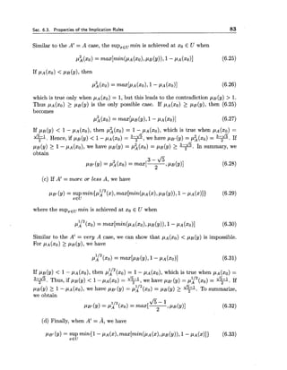 Sec. 6.3. Prooerties of the lmolication Rules 83
Similar to the A' = A case, the supxEumin is achieved at xo E U when
which is true only when pA(xo) = 1, but this leads to the contradiction pB(y) > 1.
Thus p ~ ( x o )2 p ~ ( y )is the only possible case. If pA(xO) 2 pB(y), then (6.25)
becomes
~ i ( x o )= ~ ~ x [ P B ( Y ) ,1 - P A ( X O ) ] (6.27)
If p~ ( y ) < 1 - ~ A ( x o ) ,then p i ( x o ) = 1 - pA(xo), which is true when pA(xo) =
q.Hence, if p~ ( y ) < 1 - pA (xo)= q,we have pB, ( y ) = p i (xO)= v.If
p~ ( y ) 2 1- ~ A ( x o ) ,we have p ~ ( y )= p i (xo)= p~ ( y ) 2 -. In summary, we
obtain
(c) If A' = more or less A, we have
where the supxEumin is achieved at xo E U when
Similar to the A' = very A case, we can show that pA(xO)< pB(y) is impossible.
For PA ( X O ) 2 PB (Y), we have
112If PB (Y) < 1- ~ A ( x o ) ,then pA (xo) = 1- ~ A ( x o ) ,which is true when pA(xo) =
112q.Thus, if p ~ ( y )< l - p ~ ( x ~ )= +, we have pBt(y) = pA (xO)= +. If
PB(Y) 2 1 - PA (xo),we have PBI ( y ) = pi12(xo) = p~ (9) 2 q.To summarize,
we obtain
&-1
P B ~ ( Y )= ~ f n / ~ ( x o )= ma^[^ PB (Y)] (6.32)
(d) Finally, when A' = A, we have
 