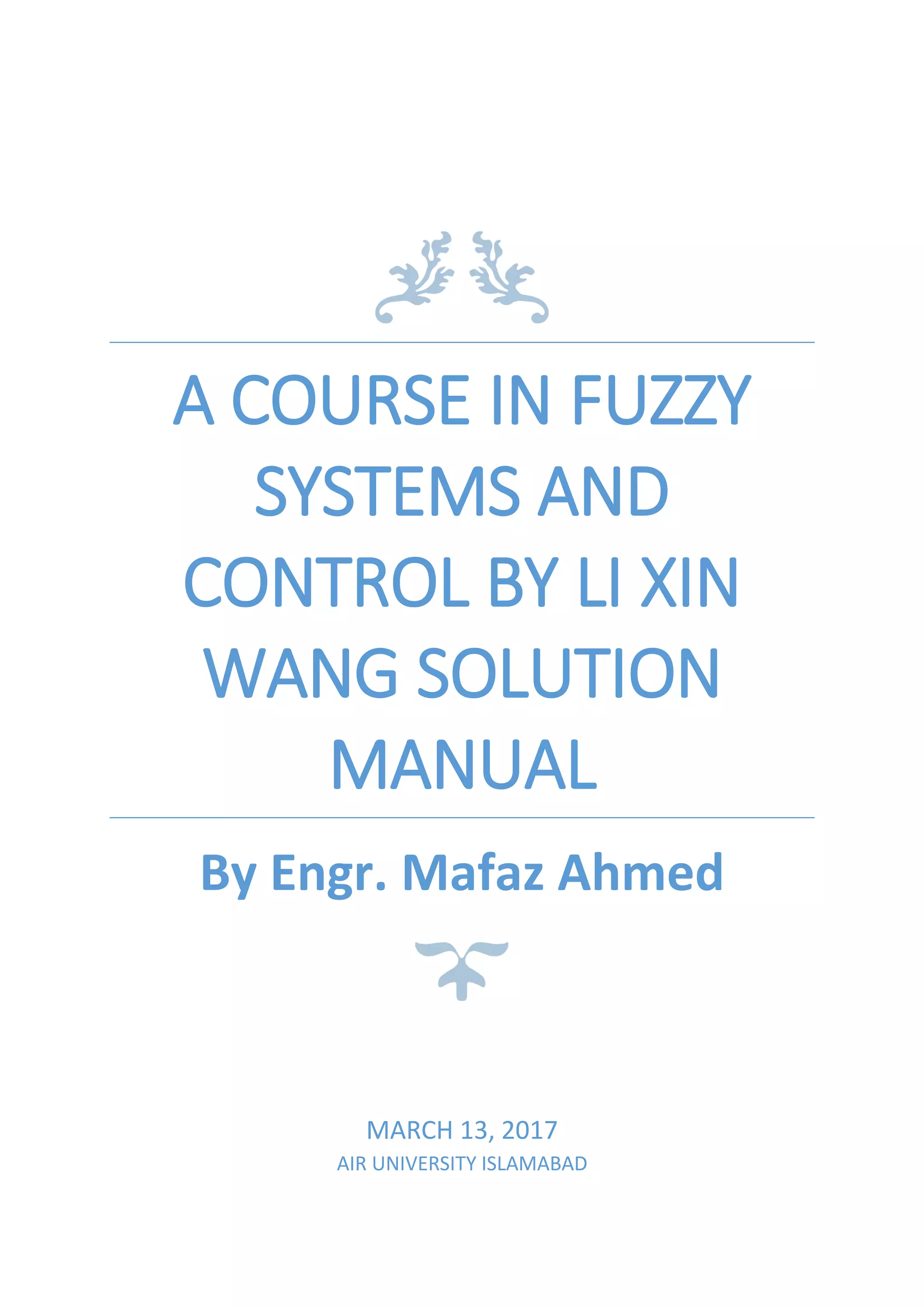 A COURSE IN FUZZY
SYSTEMS AND
CONTROL BY LI XIN
WANG SOLUTION
MANUAL
By Engr. Mafaz Ahmed
MARCH 13, 2017
AIR UNIVERSITY ISLAMABAD
 