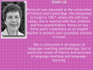 PENNY UR Penny Ur was educated at the universities of Oxfordand Cambridge. She emigrated to Israel in 1967, where she still lives today. She is married with four children and five grandchildren. Penny Ur has thirty years' experience as an English teacher in primary and secondary schools in Israel.  She is interested in all aspects of language-teaching methodology, but in particular issues of fluency and accuracy in language teaching and language-learning.  