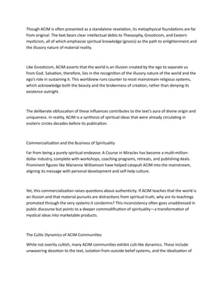 Though ACIM is often presented as a standalone revelation, its metaphysical foundations are far
from original. The text bears clear intellectual debts to Theosophy, Gnosticism, and Eastern
mysticism, all of which emphasize spiritual knowledge (gnosis) as the path to enlightenment and
the illusory nature of material reality.
Like Gnosticism, ACIM asserts that the world is an illusion created by the ego to separate us
from God. Salvation, therefore, lies in the recognition of the illusory nature of the world and the
ego’s role in sustaining it. This worldview runs counter to most mainstream religious systems,
which acknowledge both the beauty and the brokenness of creation, rather than denying its
existence outright.
The deliberate obfuscation of these influences contributes to the text’s aura of divine origin and
uniqueness. In reality, ACIM is a synthesis of spiritual ideas that were already circulating in
esoteric circles decades before its publication.
Commercialization and the Business of Spirituality
Far from being a purely spiritual endeavor, A Course in Miracles has become a multi-million-
dollar industry, complete with workshops, coaching programs, retreats, and publishing deals.
Prominent figures like Marianne Williamson have helped catapult ACIM into the mainstream,
aligning its message with personal development and self-help culture.
Yet, this commercialization raises questions about authenticity. If ACIM teaches that the world is
an illusion and that material pursuits are distractions from spiritual truth, why are its teachings
promoted through the very systems it condemns? This inconsistency often goes unaddressed in
public discourse but points to a deeper commodification of spirituality—a transformation of
mystical ideas into marketable products.
The Cultic Dynamics of ACIM Communities
While not overtly cultish, many ACIM communities exhibit cult-like dynamics. These include
unwavering devotion to the text, isolation from outside belief systems, and the idealization of
 