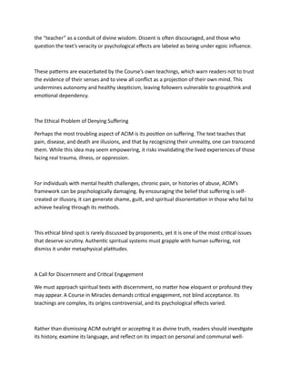 the “teacher” as a conduit of divine wisdom. Dissent is often discouraged, and those who
question the text’s veracity or psychological effects are labeled as being under egoic influence.
These patterns are exacerbated by the Course’s own teachings, which warn readers not to trust
the evidence of their senses and to view all conflict as a projection of their own mind. This
undermines autonomy and healthy skepticism, leaving followers vulnerable to groupthink and
emotional dependency.
The Ethical Problem of Denying Suffering
Perhaps the most troubling aspect of ACIM is its position on suffering. The text teaches that
pain, disease, and death are illusions, and that by recognizing their unreality, one can transcend
them. While this idea may seem empowering, it risks invalidating the lived experiences of those
facing real trauma, illness, or oppression.
For individuals with mental health challenges, chronic pain, or histories of abuse, ACIM’s
framework can be psychologically damaging. By encouraging the belief that suffering is self-
created or illusory, it can generate shame, guilt, and spiritual disorientation in those who fail to
achieve healing through its methods.
This ethical blind spot is rarely discussed by proponents, yet it is one of the most critical issues
that deserve scrutiny. Authentic spiritual systems must grapple with human suffering, not
dismiss it under metaphysical platitudes.
A Call for Discernment and Critical Engagement
We must approach spiritual texts with discernment, no matter how eloquent or profound they
may appear. A Course in Miracles demands critical engagement, not blind acceptance. Its
teachings are complex, its origins controversial, and its psychological effects varied.
Rather than dismissing ACIM outright or accepting it as divine truth, readers should investigate
its history, examine its language, and reflect on its impact on personal and communal well-
 