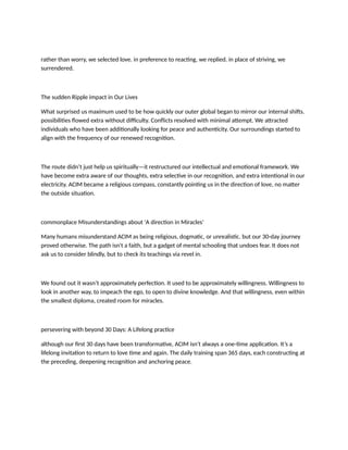 rather than worry, we selected love. in preference to reacting, we replied. in place of striving, we
surrendered.
The sudden Ripple impact in Our Lives
What surprised us maximum used to be how quickly our outer global began to mirror our internal shifts.
possibilities flowed extra without difficulty. Conflicts resolved with minimal attempt. We attracted
individuals who have been additionally looking for peace and authenticity. Our surroundings started to
align with the frequency of our renewed recognition.
The route didn’t just help us spiritually—it restructured our intellectual and emotional framework. We
have become extra aware of our thoughts, extra selective in our recognition, and extra intentional in our
electricity. ACIM became a religious compass, constantly pointing us in the direction of love, no matter
the outside situation.
commonplace Misunderstandings about 'A direction in Miracles'
Many humans misunderstand ACIM as being religious, dogmatic, or unrealistic. but our 30-day journey
proved otherwise. The path isn't a faith, but a gadget of mental schooling that undoes fear. It does not
ask us to consider blindly, but to check its teachings via revel in.
We found out it wasn’t approximately perfection. It used to be approximately willingness. Willingness to
look in another way, to impeach the ego, to open to divine knowledge. And that willingness, even within
the smallest diploma, created room for miracles.
persevering with beyond 30 Days: A Lifelong practice
although our first 30 days have been transformative, ACIM isn't always a one-time application. It’s a
lifelong invitation to return to love time and again. The daily training span 365 days, each constructing at
the preceding, deepening recognition and anchoring peace.
 