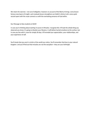 We retain the exercise—not out of obligation, however on account of the liberty it brings. every lesson
famous new layers of insight. each evaluate lesson strengthens our belief in divine truth. every quiet
second spent with the route connects us with the everlasting presence of God within.
Our Message to New students of ACIM
in case you're thinking about starting ‘A course in Miracles,’ recognize this: it'll task the whole thing you
observed you know. it's going to dissolve your illusions. it will deliver buried emotions to the surface. but
in case you live with it, even for simply 30 days, it'll remodel your appreciation, your relationships, and
your experience of self.
You’ll study that you aren't a victim of the world you notice. You’ll remember that love is your natural
kingdom. and you’ll find out that miracles are not the exception—they are your birthright.
 