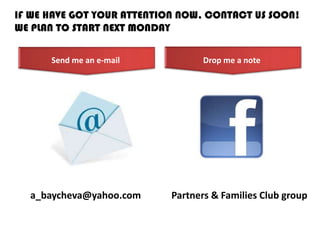 IF WE HAVE GOT YOUR ATTENTION NOW, CONTACT US SOON!
WE PLAN TO START NEXT MONDAY
a_baycheva@yahoo.com Partners & Families Club group
Send me an e-mail Drop me a note
 