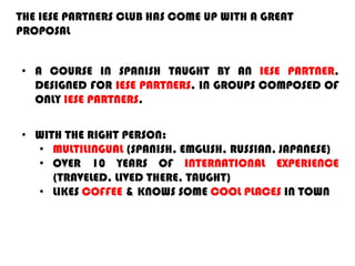THE IESE PARTNERS CLUB HAS COME UP WITH A GREAT
PROPOSAL
• A COURSE IN SPANISH TAUGHT BY AN IESE PARTNER,
DESIGNED FOR IESE PARTNERS. IN GROUPS COMPOSED OF
ONLY IESE PARTNERS.
• WITH THE RIGHT PERSON:
• MULTILINGUAL (SPANISH, EMGLISH, RUSSIAN, JAPANESE)
• OVER 10 YEARS OF INTERNATIONAL EXPERIENCE
(TRAVELED, LIVED THERE, TAUGHT)
• LIKES COFFEE & KNOWS SOME COOL PLACES IN TOWN
 